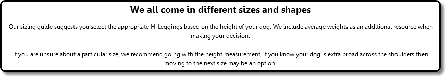We all come in different sizes and shapes Our sizing guide suggests you select the appropriate H-Leggings based on the height of your dog. We include average weights as an additional resource when making your decision. If you are unsure about a particular size, we recommend going with the height measurement, if you know your dog is extra broad across the shoulders then moving to the next size may be an option.